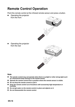 Page 16 EN-16
Remote Control Operation
Point the remote control at the infrared remote sensor and press a button.
„Operating the projector 
from the front
„Operating the projector 
from the rear
Note
„The remote control may not operate when there is sunlight or other strong light such 
as a fluorescent lamp shining on the remote sensor.
„Operate the remote control from a position where the remote sensor is visible.
„Do not drop the remote control or jolt it.
„Keep the remote control out of locations with...