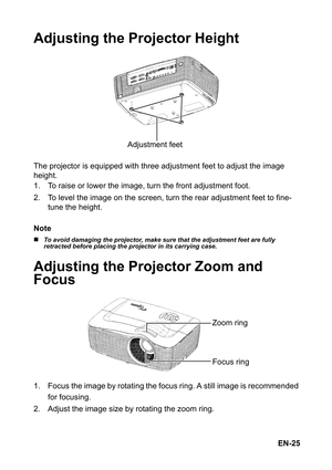 Page 25EN-25
Adjusting the Projector Height
The projector is equipped with three adjustment feet to adjust the image 
height. 
1. To raise or lower the image, turn the front adjustment foot.
2. To level the image on the screen, turn the rear adjustment feet to fine-
tune the height.
Note
„To avoid damaging the projector, make sure that the adjustment feet are fully 
retracted before placing the projector in its carrying case.
Adjusting the Projector Zoom and 
Focus
1. Focus the image by rotating the focus ring....