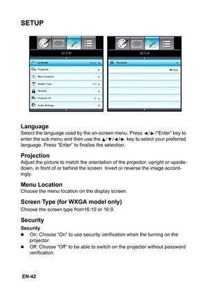 Page 42 EN-42
SETUP
Language
Select the language used by the on-screen menu. Press  / /“Enter” key to 
enter the sub menu and then use the  / / /  key to select your preferred 
language. Press “Enter” to finalize the selection.
Projection
Adjust the picture to match the orientation of the projector: upright or upside-
down, in front of or behind the screen. Invert or reverse the image accord-
ingly.
Menu Location
Choose the menu location on the display screen.
Screen Type (for WXGA model only)
Choose the screen...