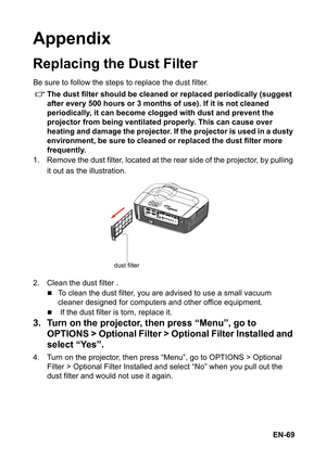 Page 69EN-69
Appendix
Replacing the Dust Filter
Be sure to follow the steps to replace the dust filter.
The dust filter should be cleaned or replaced periodically (suggest 
after every 500 hours or 3 months of use). If it is not cleaned 
periodically, it can become clogged with dust and prevent the 
projector from being ventilated properly. This can cause over 
heating and damage the projector. If the projector is used in a dusty 
environment, be sure to cleaned or replaced the dust filter more 
frequently.
1....