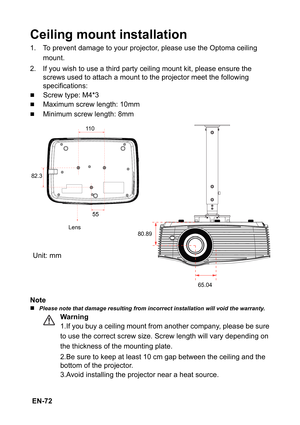 Page 72 EN-72
Ceiling mount installation
1. To prevent damage to your projector, please use the Optoma ceiling 
mount.
2. If you wish to use a third party ceiling mount kit, please ensure the 
screws used to attach a mount to the projector meet the following 
specifications:
„Screw type: M4*3
„Maximum screw length: 10mm
„Minimum screw length: 8mm
Note
„Please note that damage resulting from incorrect installation will void the warranty.
Warning
1.If you buy a ceiling mount from another company, please be sure...