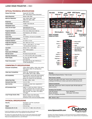 Page 2LARGE VENUE PROJECTOR — W501
OPTICAL/TECHNICAL SPECIFICATIONS
Display Technology  Single 0.65" DC3 DMD   
DLP® Technology by Texas Instruments™
Native Resolution    WXGA  (1280 x 800)
Maximum Resolution  VGA: UXGA  (1600 x 1200)   HDMI: HD (1920 x 1080)
Brightness 5000 lumens 
Contrast Ratio 15,000:1 (full on/full of f)
Displayable Colors 1.07 Billion
Lamp Life and Type*   4000/3000/2500  Hours  
(ECO+/ECO/normal) 280W
Projection Method Front, rear, ceiling mount, table top
Keystone Correction Auto...