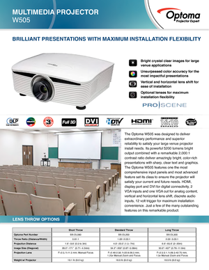 Page 1MULTIMEDIA PROJECTOR
W505
Short ThrowStandard Throw Long Throw
Optoma Part Number BX-DL080BX-DL200BX-DL300
Throw Ratio (Distance/Width) 0.81:11.62–2.03:1 2.02–3.03:1
Projection Distance 1.6’–9.8’ (0.5 to 3m) 4.9’–23.0’ (1.5 –7m) 6.6’–65.6’ (2– 20m)
Image Size (Diagonal) 28.0”–171”  (0.71– 4.34m) 34.2”–200” (0.87 –5.08m) 30.6”–457” (0.78 –11.6m)
Projection Lens  F=2.5, f=11.5 mm, Manual Focus F=2.46-2.56, f=22.8-28.5 mm,  
1.25x Manual Zoom and Focus F=2.5-3.1, f=28.5-42.75 mm,  
1.5x Manual Zoom and...