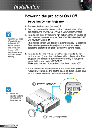 Page 1616English
Installation
Powering the projector On / Off
	Turn on the projector first and then select the signal sources.
Powering On the Projector
1. Remove the lens cap. (optional) 
2. Securely connect the power cord and signal cable. When 
connected, the POWER/STANDBY LED will turn Amber. 
3. Turn on the lamp by pressing “” button either on the top of 
the projector or on the remote. The POWER/STANDBY LED 
will now turn Green. 
 The startup screen will display in approximately 10 seconds. 
The first...