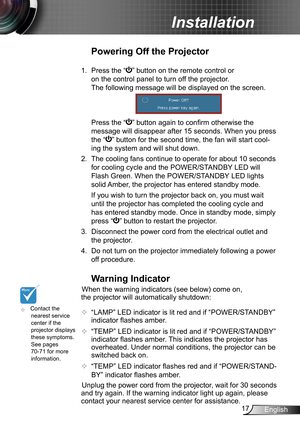 Page 1717English
Installation
	Contact the nearest service center if the projector displays these symptoms. See pages 70-71 for more information.
Warning Indicator
When the warning indicators (see below) come on, 
the projector will automatically shutdown: 
 “LAMP” LED indicator is lit red and if “POWER/STANDBY” 
indicator flashes amber.
 “TEMP” LED indicator is lit red and if “POWER/STANDBY” 
indicator flashes amber. This indicates the projector has 
overheated. Under normal conditions, the projector can be...