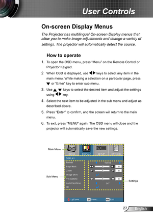 Page 2727English
User Controls
The Projector has multilingual On-screen Display menus that 
allow you to make image adjustments and change a variety of 
settings. The projector will automatically detect the source. 
How to operate 
1. To open the OSD menu, press “Menu” on the Remote Control or 
Projector Keypad.
2  When OSD is displayed, use   keys to select any item in the 
main menu. While making a selection on a particular page, press 
 or “Enter” key to enter sub menu.
3. Use   keys to select the desired...