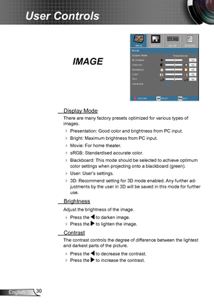 Page 3030English
User Controls
IMAGE
 Display Mode
There are many factory presets optimized for various types of  
images.
 Presentation: Good color and brightness from PC input.
 Bright: Maximum brightness from PC input.
 Movie: For home theater.
 sRGB: Standardised accurate color.
 Blackboard: This mode should be selected to achieve optimum 
color settings when projecting onto a blackboard (green).
 User: User’s settings.
 3D: Recommend setting for 3D mode enabled. Any further ad-
justments by the user...