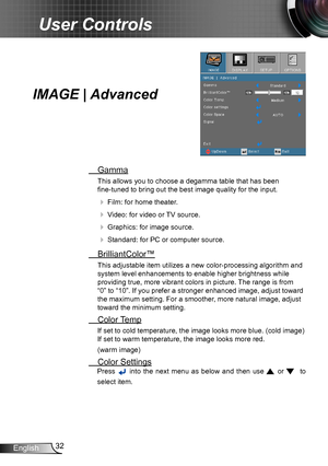 Page 3232English
User Controls
IMAGE | Advanced
 Gamma
This allows you to choose a degamma table that has been  
fine-tuned to bring out the best image quality for the input.
  Film: for home theater.
  Video: for video or TV source.
  Graphics: for image source.
  Standard: for PC or computer source.
  BrilliantColor™
This adjustable item utilizes a new color-processing algorithm and 
system level enhancements to enable higher brightness while 
providing true, more vibrant colors in picture. The range is...