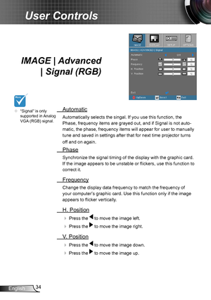 Page 3434English
User Controls
IMAGE | Advanced 
| Signal (RGB) 
 Automatic
Automatically selects the singal. If you use this function, the 
Phase, frequency items are grayed out, and if Signal is not auto-
matic, the phase, frequency items will appear for user to manually 
tune and saved in settings after that for next time projector turns 
off and on again.
 Phase
Synchronize the signal timing of the display with the graphic card. 
If the image appears to be unstable or flickers, use this function to 
correct...