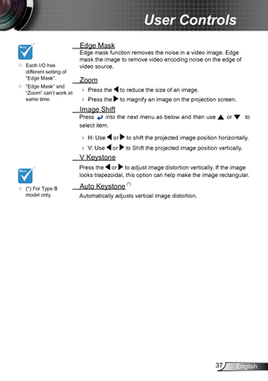 Page 3737English
User Controls
 Edge Mask
Edge mask function removes the noise in a video image. Edge 
mask the image to remove video encoding noise on the edge of 
video source.
 Zoom
  Press the  to reduce the size of an image.
  Press the  to magnify an image on the projection screen.
  Image Shift
Press  into  the  next  menu  as  below  and  then  use  or    to 
select item.
   H: Use  or  to shift the projected image position horizontally.
     V: Use  or  to Shift the projected image position...