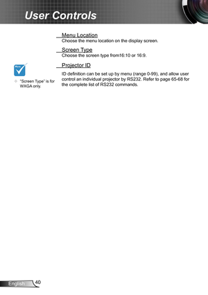 Page 4040English
User Controls
 Menu Location
Choose the menu location on the display screen.
 Screen Type
Choose the screen type from16:10 or 16:9.
 Projector ID
ID definition can be set up by menu (range 0-99), and allow user 
control an individual projector by RS232. Refer to page 65-68 for 
the complete list of RS232 commands.	“Screen Type” is for WXGA only. 