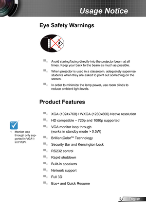 Page 55English
Usage Notice
Eye Safety Warnings
 
▀■ Avoid staring/facing directly into the projector beam at all 
times. Keep your back to the beam as much as possible.
▀■ When projector is used in a classroom, adequately supervise 
students when they are asked to point out something on the 
screen.
▀■ In order to minimize the lamp power, use room blinds to 
reduce ambient light levels. 
Product Features
▀■ XGA (1024x768) / WXGA (1280x800) Native resolution
▀■ HD compatible – 720p and 1080p supported 
▀■ VGA...