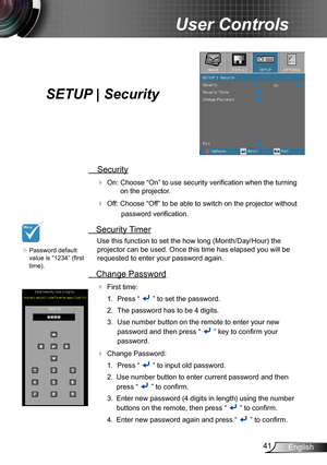 Page 4141English
User Controls
SETUP | Security
 Security
 On: Choose “On” to use security verification when the turning 
on the projector.
 Off: Choose “Off” to be able to switch on the projector without 
password verification.
 Security Timer
Use this function to set the how long (Month/Day/Hour) the 
projector can be used. Once this time has elapsed you will be  
requested to enter your password again.
 Change Password
 First time:
1.  Press “  ” to set the password.
2. The password has to be 4 digits....