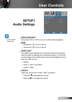 Page 4343English
User Controls
SETUP |  
Audio Settings
 Internal Speaker (*)
Choose the “On” or “Off” to turn on or off the internal speaker.
 Mute
 Choose the “On” to turn mute on. 
 Choose the “Off” to turn mute off. 
 Audio Input (*)
The default audio settings are on the back panel of the projector . 
Use this option to reassign any of the Audio Inputs (1 or 2) to the 
current image source. Each Audio input can be assigned to more 
than one video source.
  Default.
  Audio 1: VGA 1 and VGA 2.
  Audio...