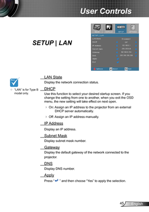 Page 4545English
User Controls
SETUP | LAN
 LAN State
Display the network connection status.
 DHCP
Use this function to select your desired startup screen. If you 
change the setting from one to another, when you exit the OSD 
menu, the new setting will take effect on next open.
 On: Assign an IP address to the projector from an external 
DHCP server automatically.
 Off: Assign an IP address manually.
 IP Address
Display an IP address.
 Subnet Mask
Display subnet mask number.
 Gateway
Display the default...