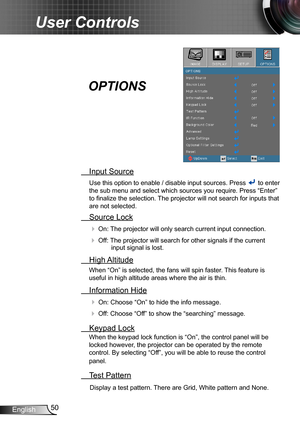 Page 5050English
User Controls
 Input Source
Use this option to enable / disable input sources. Press  to enter 
the sub menu and select which sources you require. Press “Enter” 
to finalize the selection. The projector will not search for inputs that 
are not selected.
 Source Lock
 On: The projector will only search current input connection.
 Off: The projector will search for other signals if the current input signal is lost. 
  High Altitude
When “On” is selected, the fans will spin faster. This feature...