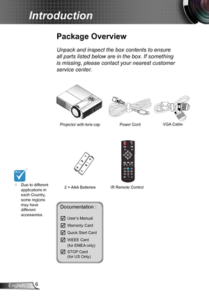 Page 66English
Introduction
Documentation : 
	User’s Manual
	Warranty Card
	Quick Start Card
	WEEE Card   (for EMEA only)
	STOP Card   (for US Only)
	Due to different applications in each Country, some regions may have different accessories.
Power Cord
IR Remote Control
Package Overview
Unpack and inspect the box contents to ensure 
all parts listed below are in the box. If something 
is missing, please contact your nearest customer 
service center.
2 × AAA Batteries
Projector with lens capVGA Cable 
Menu  