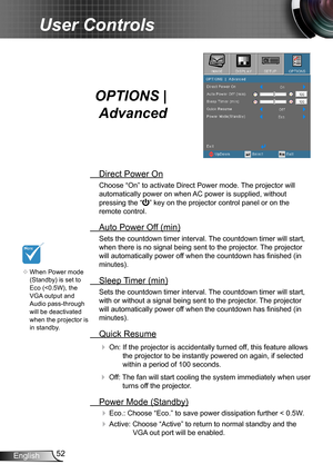 Page 5252English
User Controls
OPTIONS | 
Advanced
 Direct Power On
Choose “On” to activate Direct Power mode. The projector will 
automatically power on when AC power is supplied, without 
pressing the “” key on the projector control panel or on the 
remote control.
 Auto Power Off (min)
Sets the countdown timer interval. The countdown timer will start, 
when there is no signal being sent to the projector. The projector 
will automatically power off when the countdown has finished (in 
minutes).
 Sleep Timer...