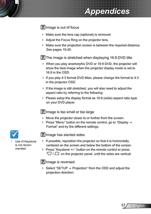 Page 5757English
Appendices
 Image is out of focus
 Make sure the lens cap (optional) is removed.
 Adjust the Focus Ring on the projector lens. 
 Make sure the projection screen is between the required distance. 
See pages 19-20.
 The image is stretched when displaying 16:9 DVD title
 When you play anamorphic DVD or 16:9 DVD, the projector will 
show the best image when the projector display mode is set to 
16:9 in the OSD.
 If you play 4:3 format DVD titles, please change the format to 4:3 
in the...