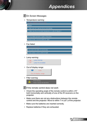 Page 5959English
Appendices
 On Screen Messages 
 Temperature warning:
 
 Fan failed:
 
 Lamp warning:
 
 Out of display range:
 
 Filter warning:
 
 If the remote control does not work
 Check the operating angle of the remote control is within ±15° both horizontally and vertically of one of the IR receivers on the projector.
 Make sure there are not any obstructions between the remote control and the projector. Move to within 7 m (±0°) of the projector.
 Make sure the batteries are inserted correctly....