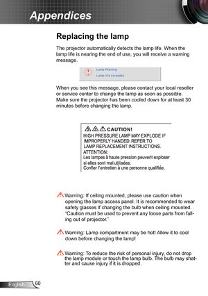 Page 6060English
Appendices
Replacing the lamp
The projector automatically detects the lamp life. When the 
lamp life is nearing the end of use, you will receive a warning 
message.
When you see this message, please contact your local reseller 
or service center to change the lamp as soon as possible. 
Make sure the projector has been cooled down for at least 30 
minutes before changing the lamp. 
 Warning: Lamp compartment may be hot! Allow it to cool 
down before changing the lamp!
 Warning: To reduce the...