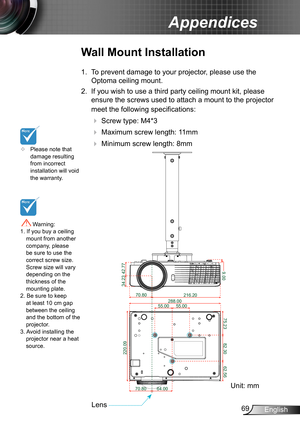 Page 6969English
Appendices
	Please note that damage resulting from incorrect installation will void the warranty.
Wall Mount Installation
1. To prevent damage to your projector, please use the 
Optoma ceiling mount.
2. If you wish to use a third party ceiling mount kit, please 
ensure the screws used to attach a mount to the projector 
meet the following specifications:
  Screw type: M4*3
  Maximum screw length: 11mm
   Minimum screw length: 8mm
 Warning: 1. If you buy a ceiling mount from another company,...