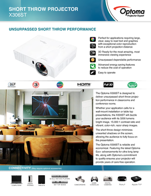 Page 1The Optoma X306ST is designed to 
deliver unsurpassed short throw projec-
tion performance in classrooms and 
conference rooms. 
Whether your application calls for a 
wall-mount installation or table top 
presentations, the X306ST will dazzle 
your audience with its 3200 lumens 
bright image, 15,000:1 contrast ratio and 
vibrant, color-rich, razor sharp images. 
The short throw design minimizes 
unwanted shadows on the screen, 
allowing the audience to fully focus on 
the presentation.
The Optoma X306ST...