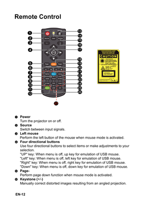 Page 12 EN-12
Remote Control
Power
Turn the projector on or off. 
Source
Switch between input signals.
Left mouse
Perform the left button of the mouse when mouse mode is activated.
Four directional buttons
Use four directional buttons to select items or make adjustments to your  
selection.
UP key: When menu is off, up key for emulation of USB mouse.
Left key: When menu is off, left key for emulation of USB mouse.
Right key: When menu is off, right key for emulation of USB mouse.
Down key: When menu is off,...