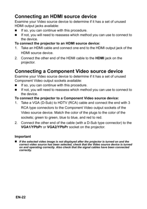 Page 22 EN-22
Connecting an HDMI source device
Examine your Video source device to determine if it has a set of unused 
HDMI output jacks available:
„If so, you can continue with this procedure.
„If not, you will need to reassess which method you can use to connect to 
the device.
To connect the projector to an HDMI source device:
1. Take an HDMI cable and connect one end to the HDMI output jack of the 
HDMI source device.
2. Connect the other end of the HDMI cable to the HDMI jack on the 
projector.
Connecting...