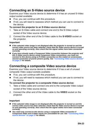 Page 23EN-23
Connecting an S-Video source device
Examine your Video source device to determine if it has an unused S-Video 
output socket available:
„If so, you can continue with this procedure.
„If not, you will need to reassess which method you can use to connect to 
the device.
To connect the projector to an S-Video source device:
1. Take an S-Video cable and connect one end to the S-Video output 
socket of the Video source device.
2. Connect the other end of the S-Video cable to the S-VIDEO socket on 
the...