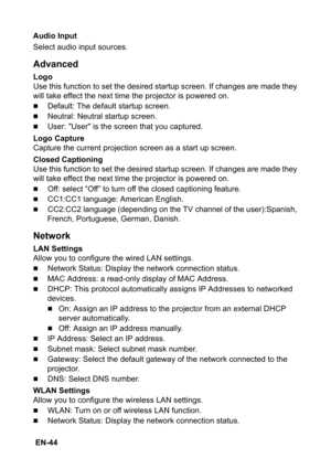 Page 44 EN-44Audio Input
Select audio input sources.
Advanced
Logo
Use this function to set the desired startup screen. If changes are made they 
will take effect the next time the projector is powered on.
„Default: The default startup screen.
„Neutral: Neutral startup screen.
„User: User is the screen that you captured.
Logo Capture
Capture the current projection screen as a start up screen.
Closed Captioning
Use this function to set the desired startup screen. If changes are made they 
will take effect the...