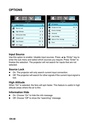 Page 46 EN-46
OPTIONS
Input Source
Use this option to enable / disable input sources. Press  / /“Enter” key to 
enter the sub menu and select which sources you require. Press “Enter” to 
finalize the selection. The projector will not search for inputs that are not 
selected.
Source Lock
„On: The projector will only search current input connection.
„Off: The projector will search for other signals if the current input signal is 
lost.
High Altitude
When “On” is selected, the fans will spin faster. This feature...