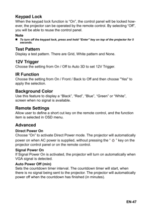 Page 47EN-47
Keypad Lock
When the keypad lock function is “On”, the control panel will be locked how-
ever, the projector can be operated by the remote control. By selecting “Off”, 
you will be able to reuse the control panel.
Note
„To turn off the keypad lock, press and hold “Enter” key on top of the projector for 5 
seconds.
Test Pattern
Display a test pattern. There are Grid, White pattern and None.
12V Trigger
Choose the setting from On / Off to Auto 3D to set 12V Trigger.
IR Function
Choose the setting...