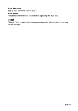 Page 49EN-49 Filter Reminder
Sets a filter reminder if timer is up.
Filter Reset
Reset the dust filter hour counter after replacing the dust filter.
Reset
Choose “Yes” to return the display parameters on all menus to the factory 
default settings. 