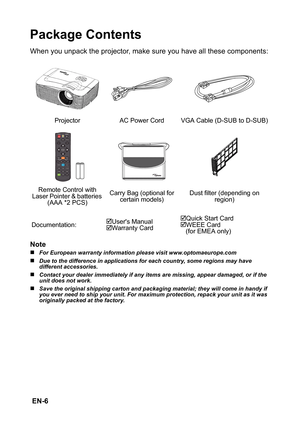 Page 6 EN-6
Package Contents
When you unpack the projector, make sure you have all these components:
Note
„For European warranty information please visit www.optomaeurope.com
„Due to the difference in applications for each country, some regions may have 
different accessories.
„Contact your dealer immediately if any items are missing, appear damaged, or if the 
unit does not work.
„Save the original shipping carton and packaging material; they will come in handy if 
you ever need to ship your unit. For maximum...