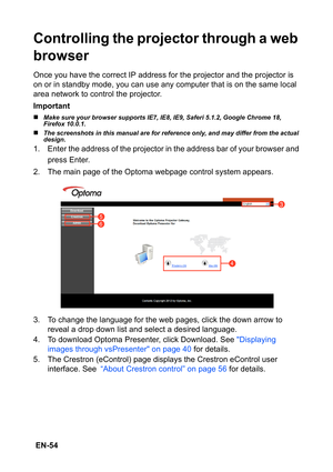 Page 54 EN-54
Controlling the projector through a web 
browser
Once you have the correct IP address for the projector and the projector is 
on or in standby mode, you can use any computer that is on the same local 
area network to control the projector.
Important
„Make sure your browser supports IE7, IE8, IE9, Saferi 5.1.2, Google Chrome 18, 
Firefox 10.0.1.
„The screenshots in this manual are for reference only, and may differ from the actual 
design.
1. Enter the address of the projector in the address bar of...