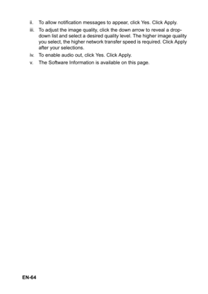 Page 64 EN-64ii. To allow notification messages to appear, click Yes. Click Apply.
iii. To adjust the image quality, click the down arrow to reveal a drop-
down list and select a desired quality level. The higher image quality 
you select, the higher network transfer speed is required. Click Apply 
after your selections.
iv. To enable audio out, click Yes. Click Apply.
v. The Software Information is available on this page. 