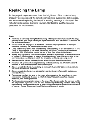 Page 70 EN-70
Replacing the Lamp
As the projector operates over time, the brightness of the projector lamp 
gradually decreases and the lamp becomes more susceptible to breakage. 
We recommend replacing the lamp if a warning message is displayed. Do 
not attempt to replace the lamp yourself. Contact the qualified service 
personnel for replacement.
Note
„The lamp is extremely hot right after turning off the projector. If you touch the lamp, 
you may scald your finger. When you replace the lamp, wait for at...