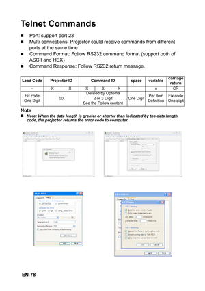 Page 78 EN-78
Te l n e t  C o m m a n d s
„Port: support port 23
„Multi-connections: Projector could receive commands from different 
ports at the same time
„Command Format: Follow RS232 command format (support both of 
ASCII and HEX)
„Command Response: Follow RS232 return message.
Note
„Note: When the data length is greater or shorter than indicated by the data length 
code, the projector returns the error code to computer. Lead Code Projector ID Command ID space variablecarriage 
return
~ X X XXX n CR
Fix...