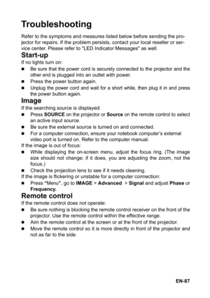 Page 87EN-87
Troubleshooting
Refer to the symptoms and measures listed below before sending the pro-
jector for repairs. If the problem persists, contact your local reseller or ser-
vice center. Please refer to LED Indicator Messages as well.
Start-up
If no lights turn on:
„Be sure that the power cord is securely connected to the projector and the
other end
 is plugged into an outlet with power.
„Press the power button again.
„Unplug the power cord and wait for a short while, then plug it in and press
the...