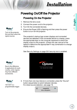 Page 13English
13
Installation
Powering On/Off the Projector
Powering On the Projector
1. Remove the lens cover.
2. Connect the power cord to the projector.
3. Turn On the connected devices.
4. Ensure the Power LED is flashing and then press the power 
button to turn On the projector.
The projector’s startup logo screen displays and connected 
devices are detected. If the connected device is a laptop, press 
the appropriate keys on the computer keyboard to switch the 
display output to the projector. (Check the...