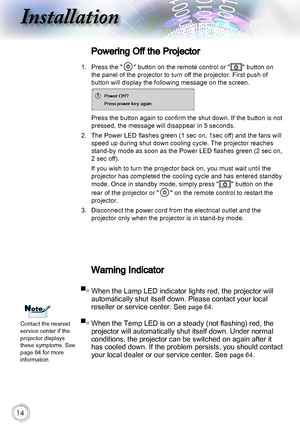 Page 1414
Installation
Warning Indicator
▀■ When the Lamp LED indicator lights red, the projector will 
automatically shut itself down. Please contact your local 
reseller or service center. See page 64.
▀■ When the Temp LED is on a steady (not flashing) red, the 
projector will automatically shut itself down. Under normal 
conditions, the projector can be switched on again after it 
has cooled down. If the problem persists, you should contact 
your local dealer or our service center. See page 64.
Powering Off...