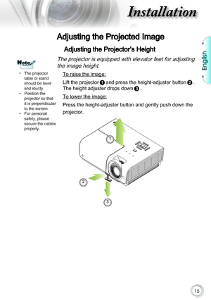 Page 15English
15
Installation
Adjusting the Projected Image
Adjusting the Projector’s Height
The projector is equipped with elevator feet for adjusting 
the image height.
 To raise the image:
Lift the projectorand press the height-adjuster button. 
The height adjuster drops down. 
 To lower the image:
Press the height-adjuster button and gently push down the 
projector.
1
2
3
NoteNote
 pThe projector table or stand should be level and sturdy. pPosition the projector so that it is perpendicular to the screen....