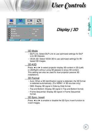 Page 31English
31
User Controls
Display | 3D
 3D Mode
 
DLP Link: Select DLP Link to use optimized settings for DLP Link 3D Glasses.
 
VESA 3D: Select VESA 3D to use optimized settings for IR-based 3D images.
 3D2D
Press ◄ or ► to select projector display 3D content in 2D (Left) 
or 2D(Right) without using 3D glasses to enjoy 3D content. 
This setting can also be used for dual projector passive 3D 
installations.
 3D Format
 
Auto: When a 3D identification signal is detected, the 3D format is selected...