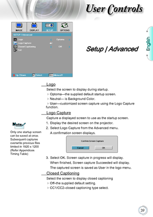 Page 39English
39
User Controls
Setup | Advanced
 Logo
Select the screen to display during startup. 
Optoma—the supplied default startup screen.
Neutral— is Background Color.
User—customized screen capture using the Logo Capture function.
 Logo Capture
Capture a displayed screen to use as the startup screen.
1. Display the desired screen on the projector.
2. Select Logo Capture from the Advanced menu. 
A confirmation screen displays.
3. Select OK. Screen capture in progress will display.
When finished,...