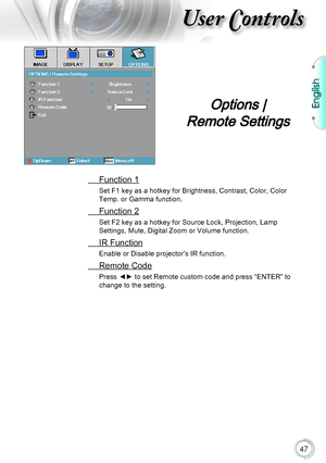 Page 47English
47
User Controls
 Function 1
Set F1 key as a hotkey for Brightness, Contrast, Color, Color 
Temp. or Gamma function.
 Function 2
Set F2 key as a hotkey for Source Lock, Projection, Lamp 
Settings, Mute, Digital Zoom or Volume function.
 IR Function
Enable or Disable projector’s IR function.
 Remote Code
Press ◄► to set Remote custom code and press “ENTER” to 
change to the setting.
Options |  
Remote Settings      