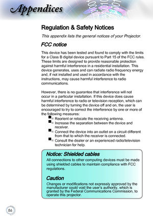 Page 8686
Appendices
Regulation & Safety Notices
This appendix lists the general notices of your Projector. 
FCC notice
This device has been tested and found to comply with the limits 
for a Class B digital device pursuant to Part 15 of the FCC rules. 
These limits are designed to provide reasonable protection 
against harmful interference in a residential installation. This 
device generates, uses and can radiate radio frequency energy 
and, if not installed and used in accordance with the  
instructions, may...