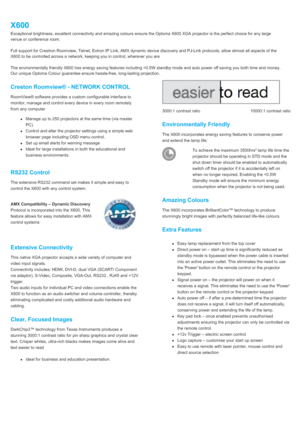 Page 2X600Exceptional brightness, excellent connectivity and amazing colours ensure the Optoma X600 XGA projector is the perfect choice for any largevenue or conference room. Full support for Crestron Roomview, Telnet, Extron IP Link, AMX dynamic device discovery and PJ-Link protocols, allow almost all aspects of theX600 to be controlled across a network, keeping you in control, wherever you areThe environmentally friendly X600 has energy saving features including 