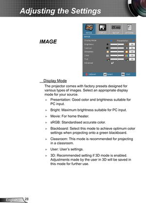 Page 2828English
Adjusting the Settings
IMAGE
 Display Mode
 The projector comes with factory presets designed for 
various types of images. Select an appropriate display 
mode for your source.
 ►Presentation: Good color and brightness suitable for 
PC input.
 ►Bright: Maximum brightness suitable for PC input.
 ►Movie: For home theater.
 ►sRGB: Standardised accurate color.
 ►Blackboard: Select this mode to achieve optimum color 
settings when projecting onto a green blackboard.
 ►Classroom: This mode is...