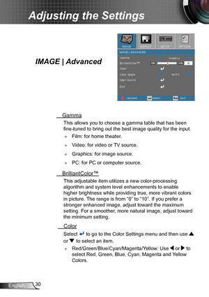 Page 3030English
Adjusting the Settings
IMAGE | Advanced
 Gamma
 This allows you to choose a gamma table that has been  
fine-tuned to bring out the best image quality for the input.
 ►Film: for home theater.
 ►Video: for video or TV source.
 ►Graphics: for image source.
 ►PC: for PC or computer source.
 BrilliantColor™
 This adjustable item utilize s a new color-processing 
algorithm and system level enhancements to enable 
higher brightness while providing true, more vibrant colors 
in picture. The range is...